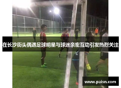 在长沙街头偶遇足球明星与球迷亲密互动引发热烈关注