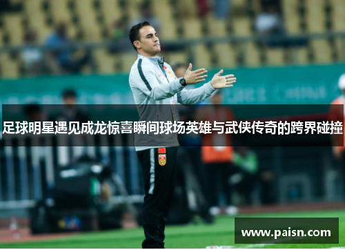 足球明星遇见成龙惊喜瞬间球场英雄与武侠传奇的跨界碰撞