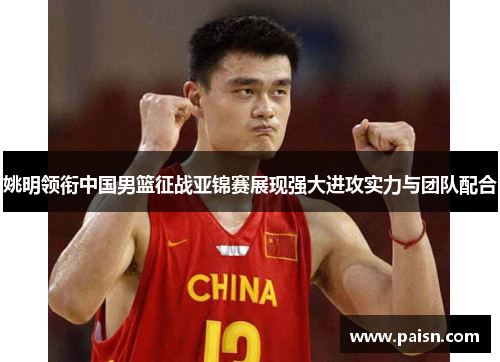 姚明领衔中国男篮征战亚锦赛展现强大进攻实力与团队配合