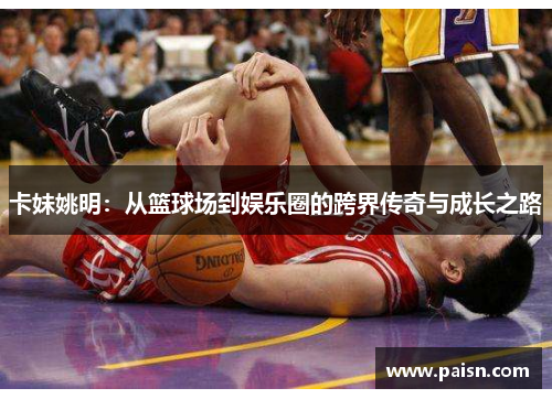 卡妹姚明：从篮球场到娱乐圈的跨界传奇与成长之路