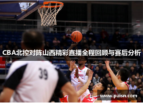 CBA北控对阵山西精彩直播全程回顾与赛后分析
